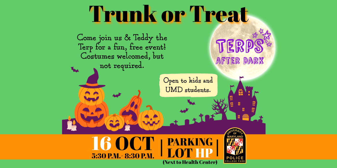 A halloween graphic with the following text: Trunk or Treat - Come join us & Teddy the Terp for a fun, free event! Costumes welcomed, but not required. Open to kids and UMD students. - Terps After Dark logo. 16 OCT 5:30 p.m. - 8:30 p.m. - Parking Lot HP (Next to Health Center) - UMPD patch logo.